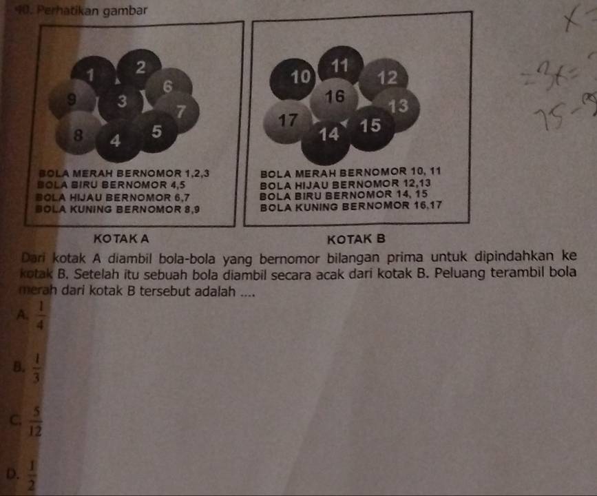 Perhatikan gambar
11
10 12
16 13
17
14 15
BOLA MERAH BERNOMOR 10, 11
BOLA HIJAU BERNOMOR 12, 13
BOLA BIRU BERNOMOR 14, 15
BOLA KUNING BERNOMOR 16. 17
KOTAK A KOTAK B
Dari kotak A diambil bola-bola yang bernomor bilangan prima untuk dipindahkan ke
kotak B. Setelah itu sebuah bola diambil secara acak dari kotak B. Peluang terambil bola
merah dari kotak B tersebut adalah ....
A,  1/4 
B.  1/3 
C;  5/12 
D.  1/2 