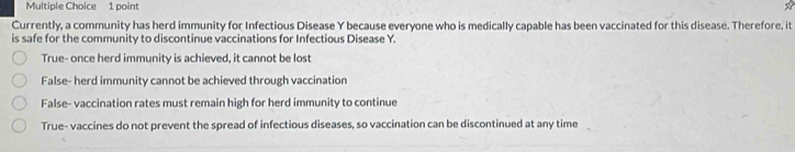 Currently, a community has herd immunity for Infectious Disease Y because everyone who is medically capable has been vaccinated for this disease. Therefore, it
is safe for the community to discontinue vaccinations for Infectious Disease Y.
True- once herd immunity is achieved, it cannot be lost
False- herd immunity cannot be achieved through vaccination
False- vaccination rates must remain high for herd immunity to continue
True- vaccines do not prevent the spread of infectious diseases, so vaccination can be discontinued at any time