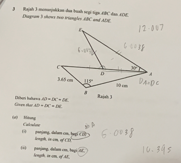 Rajah 3 menunjukkan dua buah segi tiga ABC dan ADE.
Diagram 3 shows two triangles ABC and ADE.
Diberi bahawa AD=DC=DE.
Given that AD=DC=DE.
(a) Hitung
Calculate
(i) panjang, dalam cm, bagi CD)
length, in cm, of CD,
(ii) panjang, dalam cm, bagi 4E,
length, in cm. of AE.