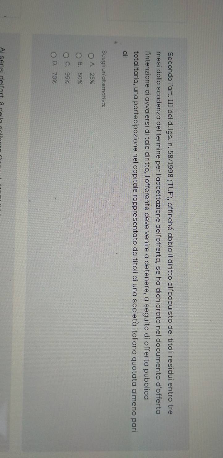 Secondo l'art. 111 del d. Igs. n. 58/1998 (TUF), affinché abbia il diritto all'acquisto dei titoli residui entro tre
mesi dalla scadenza del termine per l'accettazione dell'offerta, se ha dichiarato nel documento d'offerta
l'intenzione di avvalersi di tale diritto, l'offerente deve venire a detenere, a seguito di offerta pubblica
totalitaria, una partecipazione nel capitale rappresentato da titoli di una società italiana quotata almeno pari
al:
Scegli un'alternativa:
A. 25%
B. 50%
C. 95%
D. 70%