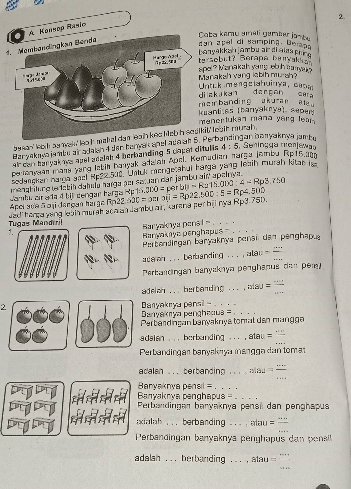 oba kamu amati gambar jambu
an apel di samping. Berapa
anyakkah jambu air di atas piring 
ersebut? Berapa banyakkah
pel? Manakah yang lebih banyak?
anakah yang lebih murah?
ntuk mengetahuinya, dapat
lakukan dengan cara
embanding ukuran atau
uantitas (banyaknya), seperti
enentukan mana yang lebih
besar/ lebih banyak/ lebih mit/ lebih murah.
Banyaknya jambu air adalah 4 dan banyak apel adalahPerb gan banyaknya jambu
air dan banyaknya apel adalah 4 berbanding 5 dapat ditulis 4:5. Sehingga menjawab
pertanyaan mana yang lebih banyak adalah Apel. Kemudian harga jambu Rp15.000
sedangkan harga apel Rp22.500. Untuk mengetahui harga yang lebih murah kitab isa
menghitung terlebih dahulu harga per satuan dari jambu air/ apelnya.
Jambu air ada 4 biji dengan harga Rp 15.000=
Apel ada 5 biji dengan harga Rp22. 500=p er biji=Rp22.500:5=Rp4.500 per biji=Rp15.000:4=Rp3.750
Jadi harga yang lebih murah adalah Jambu air, karena per biji nya Rp3.750.
Tugas Mandiri! il= _
Banyaknya pens
1.
Banyaknya penghapus =_
Perbandingan banyaknya pensil dan penghapus
adalah  . . berbanding . , atau =_
_
Perbandingan banyaknya penghapus dan pensil
adalah . . . berbanding . . .  , atau =_
2.
Banyaknya pensil =_
Banyaknya penghapus =_
Perbandingan banyaknya tomat dan mangga
_
adalah . . . berbanding . . . , atau =
Perbandingan banyaknya mangga dan tomat
_
adalah . . . berbanding . . . , atau =
Banyaknya pensil =_
Banyaknya penghapus =_
Perbandingan banyaknya pensil dan penghapus
adalah . . . berbanding . . . , atau =
Perbandingan banyaknya penghapus dan pensil
_
adalah . . . berbanding . . . , atau =