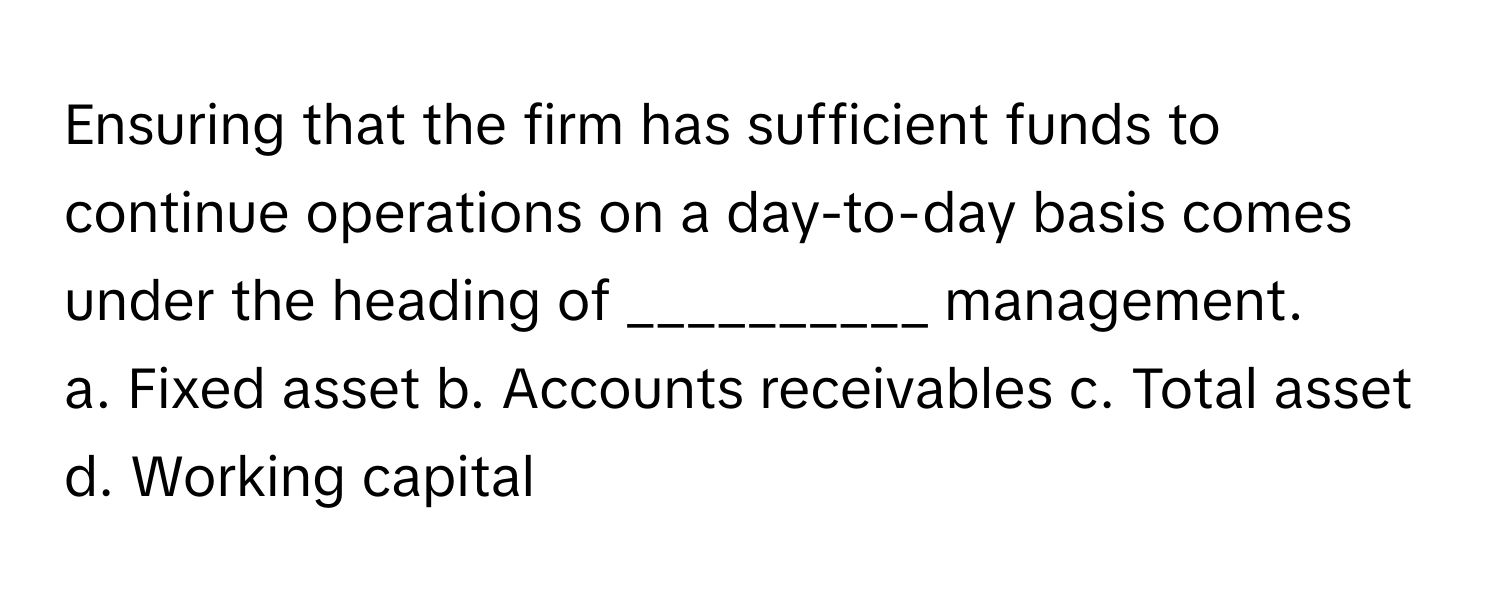 Ensuring that the firm has sufficient funds to continue operations on a day-to-day basis comes under the heading of __________ management.

a. Fixed asset b. Accounts receivables c. Total asset d. Working capital