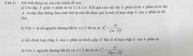 Xét tính đúng sai của các mệnh để sau: 
a) Cho tập A gồm # phần tử và 1≤ k≤ n. Kết quả của việc lấy k phần tử từ # phần tử từ tập 
và sắp xếp chúng theo một thứ tự nào đó được gọi là một tổ hợp chập k của # phần tử đã 
cho. 
b) Với # là số nguyên dương bắt kì n≥ 3 thì ta có A_n^(3=frac n!)(n-3)!. 
c) Số chinh hợp chập k của 〃 phần tử nhiều gắp k! lần số tổ hợp chập k của 〃 phần tử 
d) Với # nguyên dương bắt kỳ và n≥ 3 thì ta có C_n^(3=frac n!)3!(n-3)!.