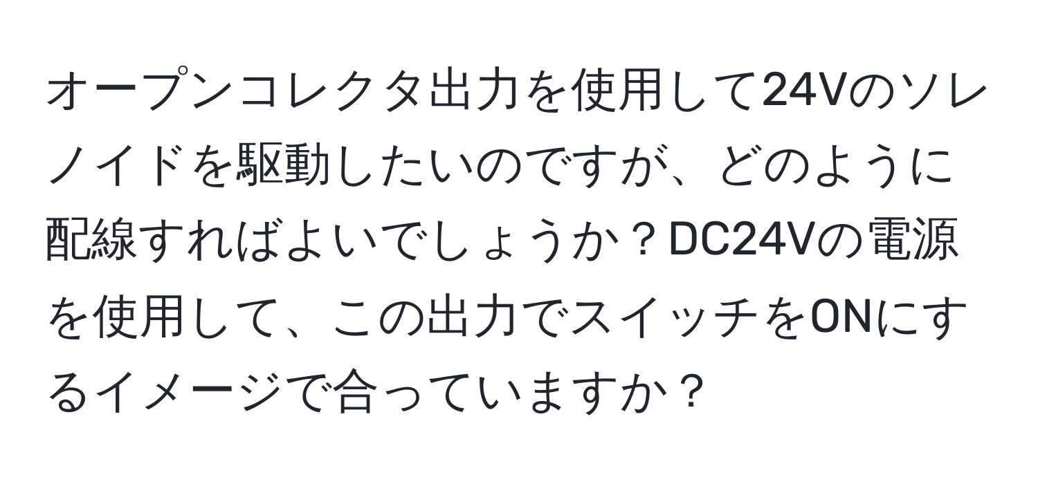 オープンコレクタ出力を使用して24Vのソレノイドを駆動したいのですが、どのように配線すればよいでしょうか？DC24Vの電源を使用して、この出力でスイッチをONにするイメージで合っていますか？