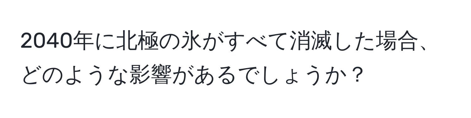 2040年に北極の氷がすべて消滅した場合、どのような影響があるでしょうか？