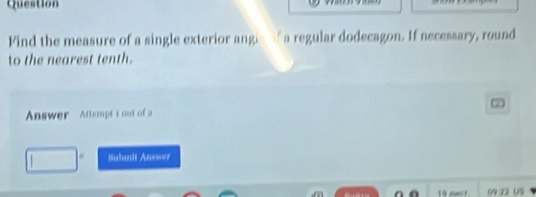 Question 
Find the measure of a single exterior angle f a regular dodecagon. If necessary, round 
to the nearest tenth. 
Answer Attemptt ou of a 
6 Suhmit Answer 
19 nuoT 09:22 US