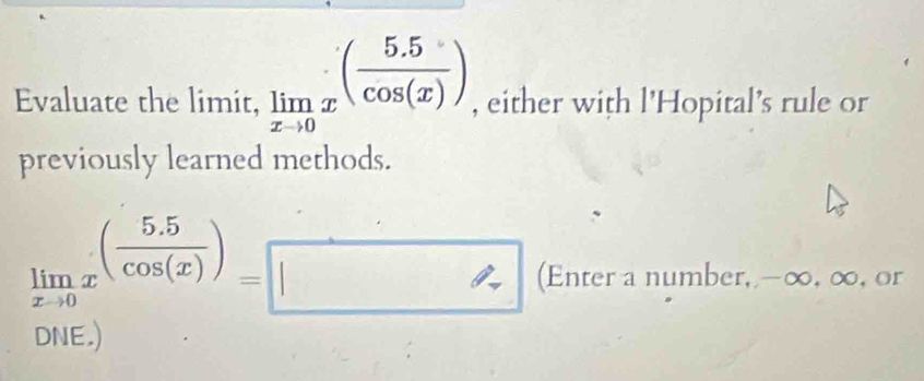 Evaluate the limit, limlimits _xto 0x^((frac 5.5)cos (x)) , either with l'Hopital's rule or 
previously learned methods.
limlimits _xto 0x^((frac 5.5)cos (x))=□ (Enter a number, -∞, ∞, or 
DNE.)