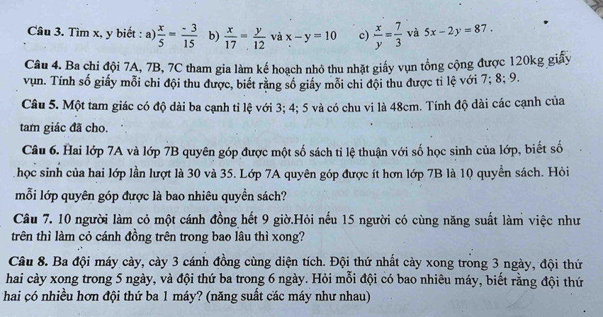 Tìm x, y biết : a)  x/5 = (-3)/15  b)  x/17 = y/12  và x-y=10 c)  x/y = 7/3  và 5x-2y=87. 
Câu 4. Ba chi đội 7A, 7B, 7C tham gia làm kế hoạch nhỏ thu nhặt giấy vụn tổng cộng được 120kg giấy 
vụn. Tính số giấy mỗi chi đội thu được, biết rằng số giấy mỗi chi đội thu được tỉ lệ với 7; 8; 9. 
Câu 5. Một tam giác có độ dài ba cạnh tỉ lệ với 3; 4; 5 và có chu vi là 48cm. Tính độ dài các cạnh của 
tam giác đã cho. 
Câu 6. Hai lớp 7A và lớp 7B quyên góp được một số sách tỉ lệ thuận với số học sinh của lớp, biết số 
học sinh của hai lớp lần lượt là 30 và 35. Lớp 7A quyên góp được ít hơn lớp 7B là 10 quyền sách. Hỏi 
mỗi lớp quyên góp được là bao nhiêu quyền sách? 
Câu 7. 10 người làm cỏ một cánh đồng hết 9 giờ.Hỏi nếu 15 người có cùng năng suất làm việc như 
trên thì làm cỏ cánh đồng trên trong bao lâu thì xong? 
Câu 8. Ba đội máy cày, cày 3 cánh đồng cùng diện tích. Đội thứ nhất cày xong trong 3 ngày, đội thứ 
hai cày xong trong 5 ngày, và đội thứ ba trong 6 ngày. Hỏi mỗi đội có bao nhiêu máy, biết rằng đội thứ 
hai có nhiều hơn đội thứ ba 1 máy? (năng suất các máy như nhau)