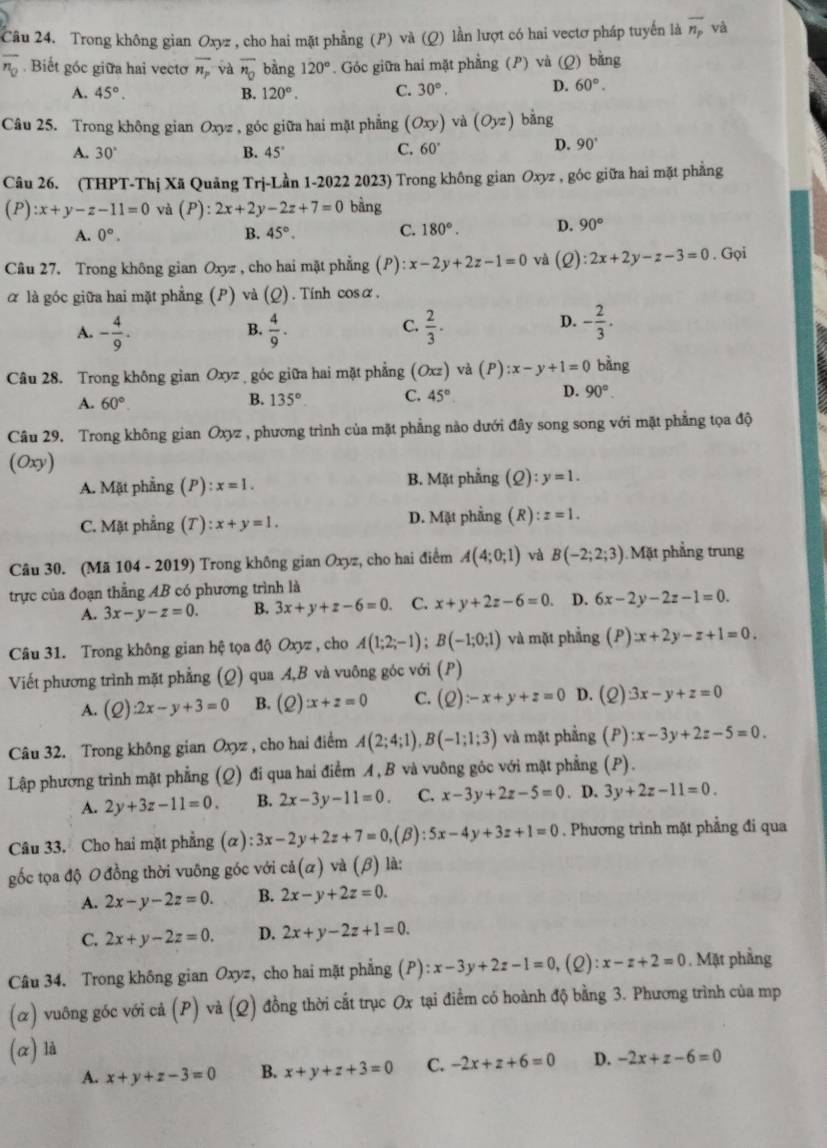 Trong không gian Oxyz , cho hai mặt phẳng (P) và (Q) lằn lượt có hai vectơ pháp tuyến là overline n_p yà
overline n_0. Biết gốc giữa hai vecto overline n_p và overline n_0 bàng 120°. Góc giữa hai mặt phẳng (P) và (Q) bằng
A. 45°. B. 120°. C. 30°. D. 60°.
Câu 25. Trong không gian Oxyz , góc giữa hai mặt phẳng (Oxy) và (Oyz) bằng
A. 30° B. 45°
C. 60°
D. 90°
Câu 26. (THPT-Thị Xã Quảng Trj-Lần 1-2022 2023) Trong không gian Oxyz , góc giữa hai mặt phẳng
(P) :x+y-z-11=0 và (P):2x+2y-2z+7=0 bằng
A. 0°. B. 45°. C. 180°. D. 90°
Câu 27. Trong không gian Oxyz , cho hai mặt phẳng (P) :x-2y+2z-1=0 và (Q):2x+2y-z-3=0. Gọi
α là góc giữa hai mặt phẳng (P) và (Q). Tính cosα.
A. - 4/9 .  4/9 .  2/3 .
B.
C.
D. - 2/3 .
Câu 28. Trong không gian Oxyz góc giữa hai mặt phẳng (Ox z) và (P):x-y+1=0 bằng
D.
A. 60°.
B. 135° C. 45° 90°.
Câu 29. Trong không gian Oxyz , phương trình của mặt phẳng nào dưới đây song song với mặt phẳng tọa độ
(Oxy)
A. Mặt phẳng (P) :x=1. B. Mặt phẳng (Q):y=1.
C. Mặt phẳng (T): x+y=1. D. Mặt phẳng (R):z=1.
Câu 30. (Mã 104 - 2019) Trong không gian Oxyz, cho hai điểm A(4;0;1) và B(-2;2;3) Mặt phẳng trung
trực của đoạn thẳng AB có phương trình là
A. 3x-y-z=0. B. 3x+y+z-6=0. C. x+y+2z-6=0. D. 6x-2y-2z-1=0.
Câu 31. Trong không gian hệ tọa độ Oxyz , cho A(1;2;-1);B(-1;0;1) và mặt phẳng (P):x+2y-z+1=0.
Viết phương trình mặt phẳng (Q) qua A,B và vuông góc với (P)
A. (2) :2x-y+3=0 B. (Q):x+z=0 C. (Q):-x+y+z=0 D. (2) 3x-y+z=0
Câu 32. Trong không gian Oxyz , cho hai điểm A(2;4;1),B(-1;1;3) và mặt phẳng (P) :x-3y+2z-5=0.
Lập phương trình mặt phẳng (Q) đi qua hai điểm A, B và vuông góc với mặt phẳng (P).
A. 2y+3z-11=0. B. 2x-3y-11=0. C. x-3y+2z-5=0. D. 3y+2z-11=0.
Câu 33. Cho hai mặt phẳng (α) 3x-2y+2z+7=0,(beta ):5x-4y+3z+1=0. Phương trình mặt phẳng đi qua
  
gốc tọa độ O đồng thời vuông góc với cdot a(alpha ) ) a(beta ) là:
A. 2x-y-2z=0. B. 2x-y+2z=0.
C. 2x+y-2z=0. D. 2x+y-2z+1=0.
Câu 34. Trong không gian Oxyz, cho hai mặt phẳng (P) l:x-3y+2z-1=0 , (2) :x-z+2=0. Mặt phẳng
(α) vuông góc với cả (P) và (Q) đồng thời cắt trục Ox tại điểm có hoành độ bằng 3. Phương trình của mp
(α) là
A. x+y+z-3=0 B. x+y+z+3=0 C. -2x+z+6=0 D. -2x+z-6=0