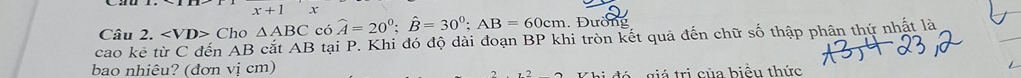 cao kể từ C đến AB cắt AB tại P. Khi đó độ dài đoạn BP khi tròn kết quả đến chữ số thập phân thứ nhật là Câu 2. ∠ VD> Cho △ ABC có widehat A=20^0; widehat B=30^0; AB=60cm. Đường 
bao nhiêu? (đơn vị cm) 
Khi đó - giá trị của biểu thức