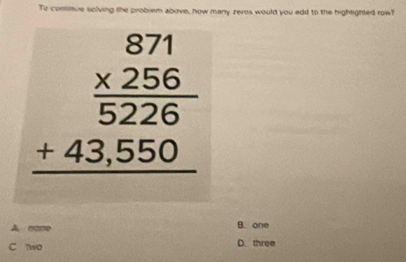 Te contitue solving the problem above, how many zeros would you edd to the hightighted row?
beginarrayr 871  (* 256)/5226  +43,550 hline endarray
A. nane B. one
c wo D. three