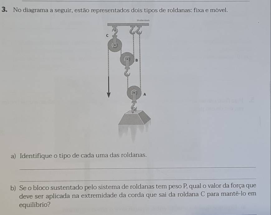 No diagrama a seguir, estão representados dois tipos de roldanas: fixa e móvel. 
a) Identifique o tipo de cada uma das roldanas. 
_ 
_ 
b) Se o bloco sustentado pelo sistema de roldanas tem peso P, qual o valor da força que 
deve ser aplicada na extremidade da corda que sai da roldana C para mantê-lo em 
equilíbrio?