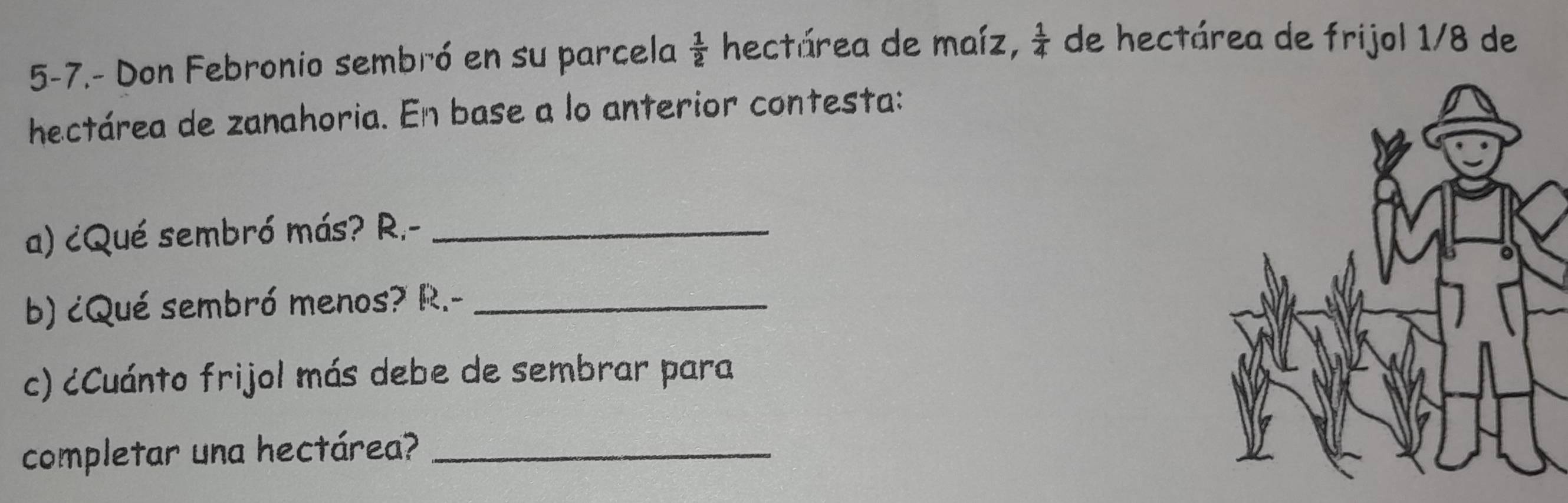 5-7.- Don Febronio sembró en su parcela  1/2  hectárea de maíz,  1/4  de hectárea de frijol 1/8 de 
hectárea de zanahoria. En base a lo anterior contesta: 
a) ¿Qué sembró más? R.-_ 
b) ¿Qué sembró menos? R.-_ 
c) cCuánto frijol más debe de sembrar para 
completar una hectárea?_