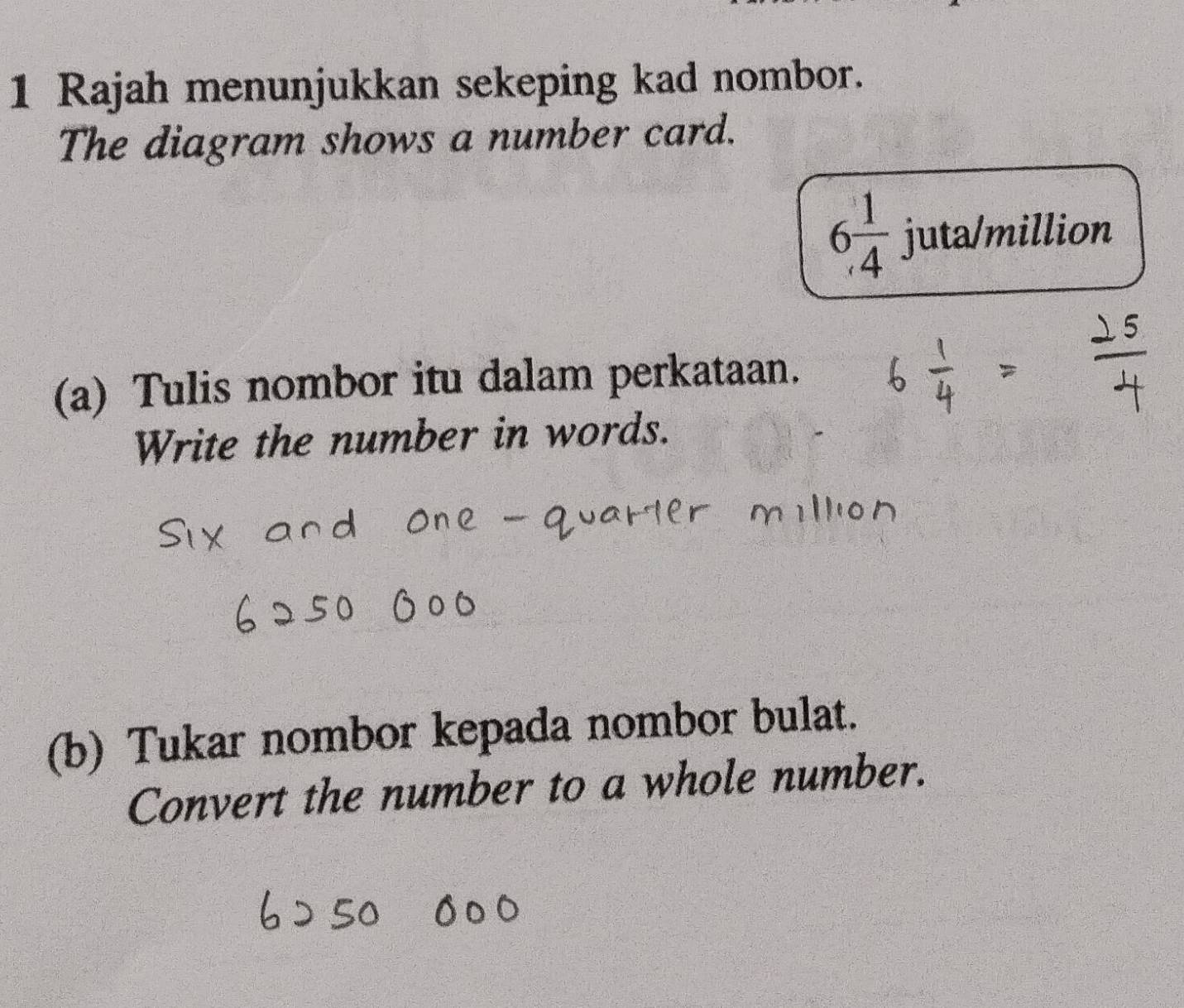 Rajah menunjukkan sekeping kad nombor. 
The diagram shows a number card.
6 1/4 j uta/million 
(a) Tulis nombor itu dalam perkataan. 
Write the number in words. 
(b) Tukar nombor kepada nombor bulat. 
Convert the number to a whole number.