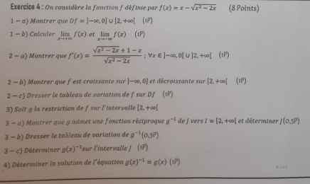 On considère la fonction f définie par f(x)=x-sqrt(x^2-2x) (8 Points) 
1 - a) Montrer que Df=]-∈fty ,0]∪ [2,+∈fty [ (1P) 
1- b) Calculer limlimits _xto +∈fty f(x) et limlimits _xto -∈fty f(x)(1P)
2-a ) Montrer que f'(x)= (sqrt(x^2-2x)+1-x)/sqrt(x^2-2x) ; forall x∈ ]-∈fty , 0[∪ ]2, +∈fty [(1P)
2 - b) Montrer que fest croissante sur ]-∈fty ,0] et décroissante sur [2,+∈fty [ (1P) 
2 - c) Dresser le tableau de variation de f sur Df (1P) 
3) Soit g la restriction de fsur l'intervalle [2,+∈fty [
3-a) Montrer que g admet une fonction réciproque g^(-1)deJ vers I=[2,+∈fty [ et dâterminer J(0.5P)
3 -b) Dresser le tableau de variation de g^(-1)(0.5P)
3-c Déterminer g(x)^-1 sur l'intervalle J (1P)
4) Déterminer la solution de l'équation g(x)^-1=g(x)(1P) A →;