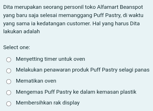 Dita merupakan seorang personil toko Alfamart Beanspot
yang baru saja selesai memanggang Puff Pastry, di waktu
yang sama ia kedatangan customer. Hal yang harus Dita
lakukan adalah
Select one:
Menyetting timer untuk oven
Melakukan penawaran produk Puff Pastry selagi panas
Mematikan oven
Mengemas Puff Pastry ke dalam kemasan plastik
Membersihkan rak display