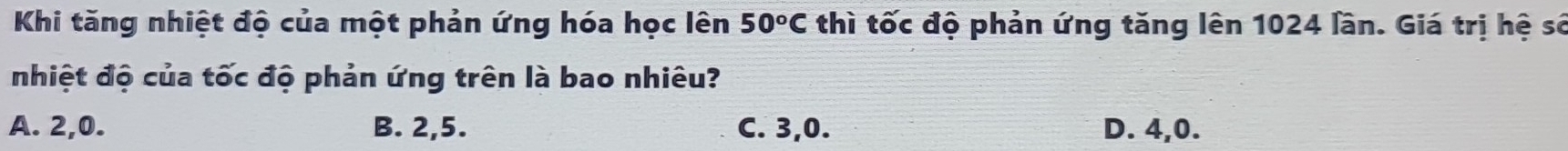 Khi tăng nhiệt độ của một phản ứng hóa học lên 50^oC thì tốc độ phản ứng tăng lên 1024 lần. Giá trị hệ sở
nhiệt độ của tốc độ phản ứng trên là bao nhiêu?
A. 2, 0. B. 2, 5. C. 3, 0. D. 4, 0.