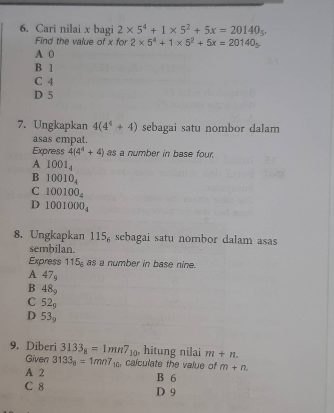 Cari nilai x bagi 2* 5^4+1* 5^2+5x=20140_5. 
Find the value of x for 2* 5^4+1* 5^2+5x=20140_5
A 0
B 1
C 4
D 5
7. Ungkapkan 4(4^4+4) sebagai satu nombor dalam
asas empat.
Express 4(4^4+4) as a number in base four.
A 1001_4
B 10010_4
C 100100_4
D 1001000_4
8. Ungkapkan 115_6 sebagai satu nombor dalam asas
sembilan.
Express 115_6 as a number in base nine.
A 47_9
B 48_9
C 52_9
D 53_9
9. Diberi 3133_8=1mn7_10 , hitung nilai m+n. 
Given 3133_8=1mn7_10 , calculate the value of m+n.
A 2 B 6
C 8
D 9