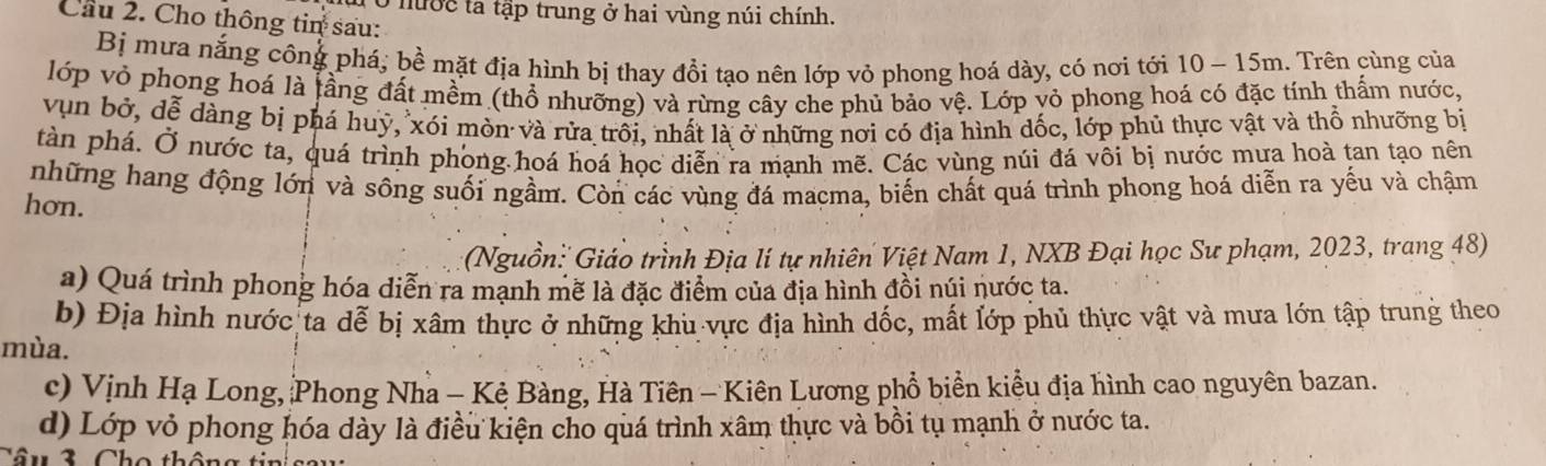 Ở nước ta tập trung ở hai vùng núi chính. 
Cầu 2. Cho thông tin sau: 
Bị mưa nắng công phá, bề mặt địa hình bị thay đổi tạo nên lớp vỏ phong hoá dày, có nơi tới 10 - 15m. Trên cùng của 
lớp vỏ phong hoá là lầng đất mềm (thổ nhưỡng) và rừng cây che phủ bảo vệ. Lớp yỏ phong hoá có đặc tính thấm nước, 
vụn bở, dễ dàng bị phá huý, xói mòn và rửa trôi, nhất là ở những nơi có địa hình đốc, lớp phủ thực vật và thổ nhưỡng bị 
tàn phá. Ở nước ta, quá trình phong hoá hoá học diễn ra mạnh mẽ. Các vùng núi đá vôi bị nước mưa hoà tan tạo nên 
những hang động lớn và sông suối ngầm. Còn các vùng đá macma, biến chất quá trình phong hoá diễn ra yếu và chậm 
hon. 
(Nguồn: Giáo trình Địa lí tự nhiên Việt Nam 1, NXB Đại học Sư phạm, 2023, trang 48) 
a) Quá trình phong hóa diễn ra mạnh mẽ là đặc điểm của địa hình đồi núi nước ta. 
b) Địa hình nước ta dễ bị xâm thực ở những khu vực địa hình dốc, mất lớp phủ thực vật và mưa lớn tập trung theo 
mùa. 
c) Vịnh Hạ Long, Phong Nha - Kẻ Bàng, Hà Tiên - Kiên Lương phổ biển kiểu địa hình cao nguyên bazan. 
d) Lớp vỏ phong hóa dày là điều kiện cho quá trình xâm thực và bồi tụ mạnh ở nước ta. 
Câ u 3 Ch o