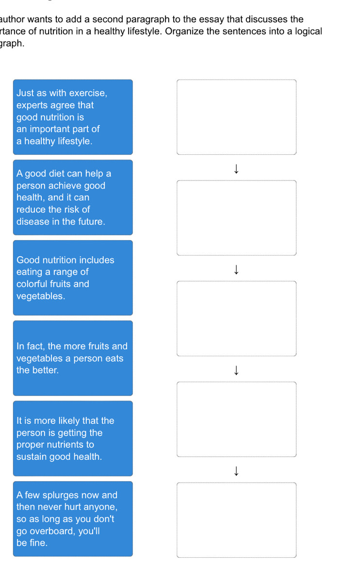 author wants to add a second paragraph to the essay that discusses the 
rtance of nutrition in a healthy lifestyle. Organize the sentences into a logical 
graph. 
Just as with exercise, 
experts agree that 
good nutrition is 
an important part of 
a healthy lifestyle. 
A good diet can help a 
person achieve good 
health, and it can 
reduce the risk of 
disease in the future. 
Good nutrition includes 
eating a range of 
colorful fruits and 
vegetables. 
In fact, the more fruits and 
vegetables a person eats 
the better. 
It is more likely that the 
person is getting the 
proper nutrients to 
sustain good health. 
A few splurges now and 
then never hurt anyone, 
so as long as you don't 
go overboard, you'll 
be fine.