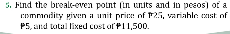 Find the break-even point (in units and in pesos) of a 
commodity given a unit price of P25, variable cost of
P5, and total fixed cost of P11,500.