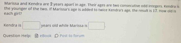 Marissa and Kendra are 2 years apart in age. Their ages are two consecutive odd integers. Kendra is 
the younger of the two. If Marissa's age is added to twice Kendra's age, the result is 17. How old is 
each girl? 
Kendra is □ years old while Marissa is □. 
Question Help: eBook D Post to forum