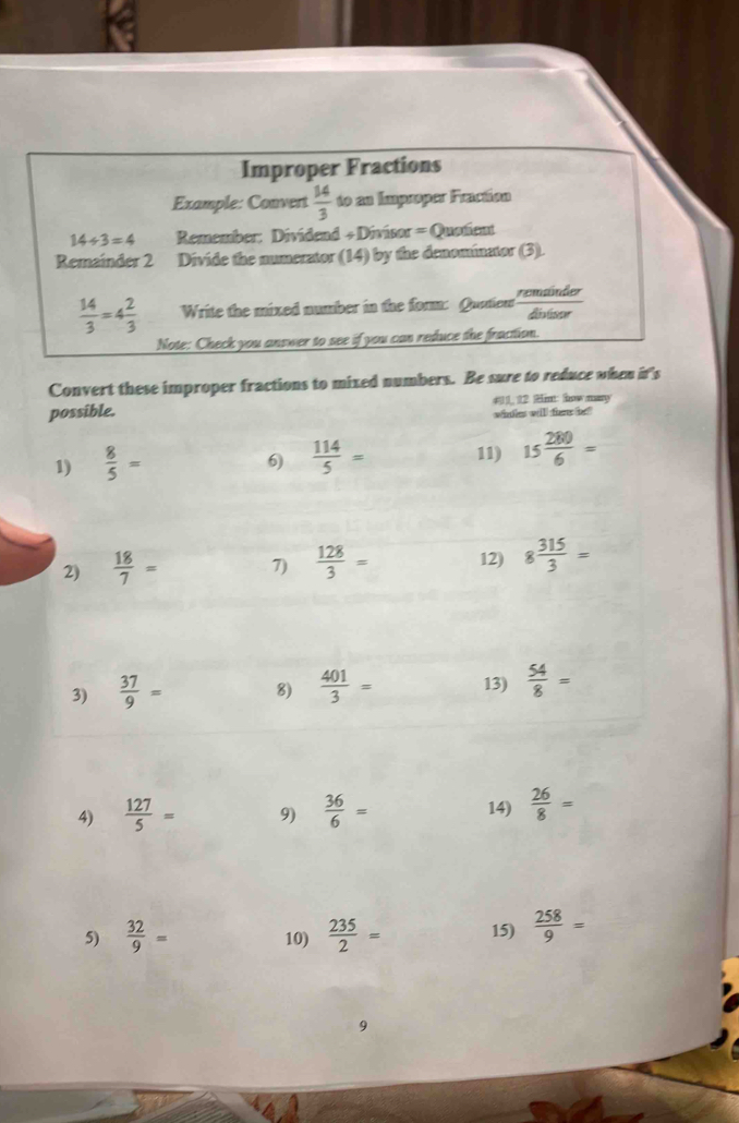 Improper Fractions 
Example: Convert  14/3  to en Impasper Fraction
14/ 3=4 Remember: Dividend + Divisor = Quatent 
Remainder 2 Divide the numerator (14) by the denominator (3).
 14/3 =4 2/3  Write the mixed number in the form: Quatien remänder distsor 
Note: Check you answer to see if you can reduce the fraction. 
Convert these improper fractions to mixed numbers. Be sure to reduce when it's 
possible. #1, 12 Hint how many 
winte will thew ho? 
1)  8/5 = 11) 15 280/6 =
6)  114/5 =
2)  18/7 = 7)  128/3 = 12) 8 315/3 =
3)  37/9 = 8)  401/3 = 13)  54/8 =
4)  127/5 = 9)  36/6 = 14)  26/8 =
5)  32/9 = 10)  235/2 = 15)  258/9 =
9