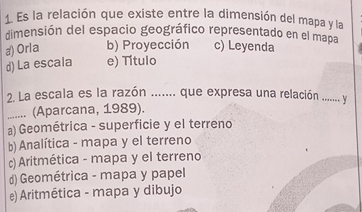 Es la relación que existe entre la dimensión del mapa y la
dimensión del espacio geográfico representado en el mapa
a) Orla b) Proyección c) Leyenda
d) La escala e) Título
2. La escala es la razón ....... que expresa una relación ......... y
....... (Aparcana, 1989).
a) Geométrica - superficie y el terreno
b) Analítica - mapa y el terreno
c) Aritmética - mapa y el terreno
(d) Geométrica - mapa y papel
e) Aritmética - mapa y dibujo