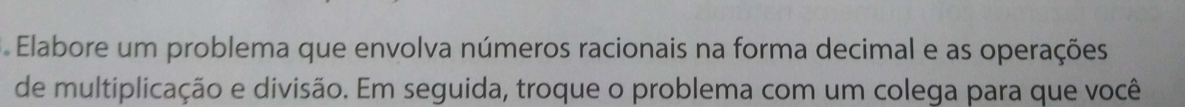 Elabore um problema que envolva números racionais na forma decimal e as operações 
de multiplicação e divisão. Em seguida, troque o problema com um colega para que você