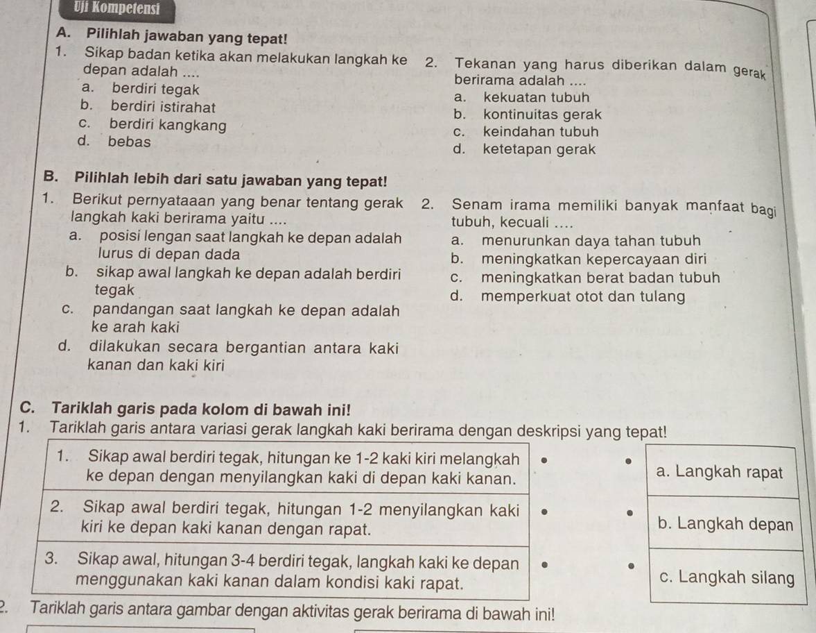 Uji Kompetensi
A. Pilihlah jawaban yang tepat!
1. Sikap badan ketika akan melakukan langkah ke 2. Tekanan yang harus diberikan dalam gerak
depan adalah .... berirama adalah ....
a. berdiri tegak a. kekuatan tubuh
b. berdiri istirahat b. kontinuitas gerak
c. berdiri kangkang c. keindahan tubuh
d. bebas d. ketetapan gerak
B. Pilihlah lebih dari satu jawaban yang tepat!
1. Berikut pernyataaan yang benar tentang gerak 2. Senam irama memiliki banyak manfaat bagi
langkah kaki berirama yaitu .... tubuh, kecuali sted
a. posisi lengan saat langkah ke depan adalah a. menurunkan daya tahan tubuh
lurus di depan dada b. meningkatkan kepercayaan diri
b. sikap awal langkah ke depan adalah berdiri c. meningkatkan berat badan tubuh
tegak d. memperkuat otot dan tulang
c. pandangan saat langkah ke depan adalah
ke arah kaki
d. dilakukan secara bergantian antara kaki
kanan dan kaki kiri
C. Tariklah garis pada kolom di bawah ini!
1. Tariklah garis antara variasi gerak langkah kaki berirama dengan deskripsi yang tepat!
1. Sikap awal berdiri tegak, hitungan ke 1-2 kaki kiri melangkah a. Langkah rapat
ke depan dengan menyilangkan kaki di depan kaki kanan.
2. Sikap awal berdiri tegak, hitungan 1-2 menyilangkan kaki
kiri ke depan kaki kanan dengan rapat.
b. Langkah depan
3. Sikap awal, hitungan 3-4 berdiri tegak, langkah kaki ke depan c. Langkah silang
menggunakan kaki kanan dalam kondisi kaki rapat.
2. Tariklah garis antara gambar dengan aktivitas gerak berirama di bawah ini!