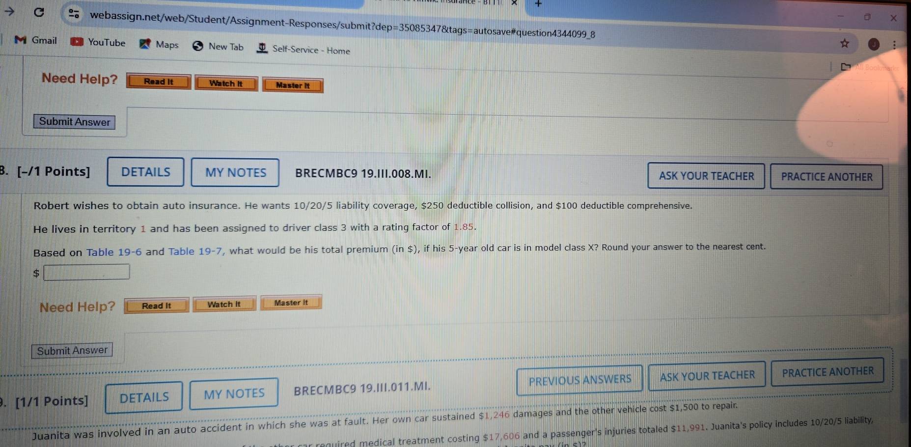 Gmail YouTube Maps New Tab Self-Service - Home 
Need Help? Read It Watch it Master it 
Submit Answer 
8. [-/1 Points] DETAILS MY NOTES BRECMBC9 19.III.008.MI. ASK YOUR TEACHER PRACTICE ANOTHER 
Robert wishes to obtain auto insurance. He wants 10/20/5 liability coverage, $250 deductible collision, and $100 deductible comprehensive. 
He lives in territory 1 and has been assigned to driver class 3 with a rating factor of 1.85. 
Based on Table 19-6 and Table 19-7, what would be his total premium (in$) , if his 5-year old car is in model class X? Round your answer to the nearest cent.
$
Need Help? Read It Watch It Master it 
Submit Answer 
PREVIOUS ANSWERS 
. [1/1 Points] DETAILS MY NOTES BRECMBC9 19.III.011.MI. ASK YOUR TEACHER PRACTICE ANOTHER 
Juanita was involved in an auto accident in which she was at fault. Her own car sustained $1,246 damages and the other vehicle cost $1,500 to repair. 
equired medical treatment costing $17,606 and a passenger's injuries totaled $11,991. Juanita's policy includes 10/20/5 liability,