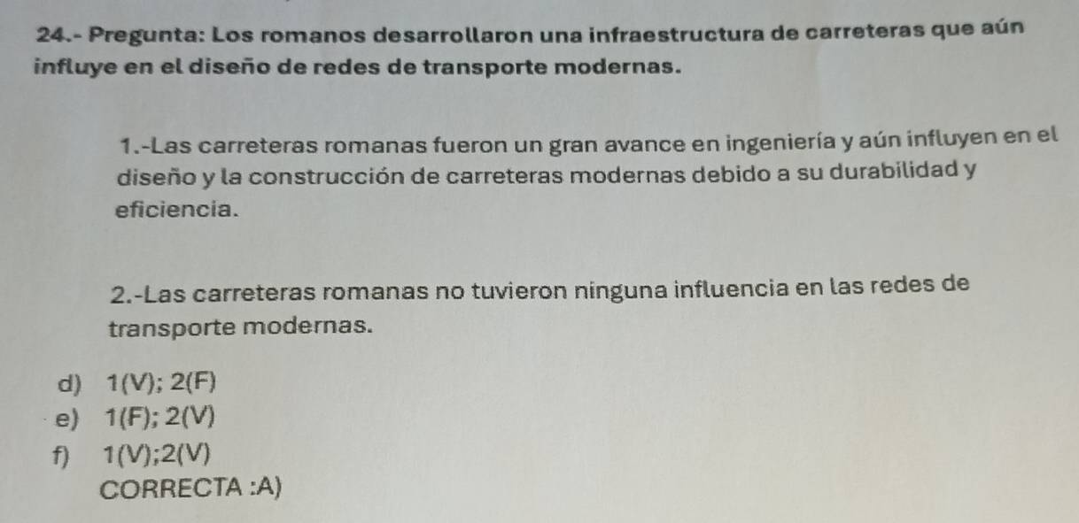 24.- Pregunta: Los romanos desarrollaron una infraestructura de carreteras que aún 
influye en el diseño de redes de transporte modernas. 
1.-Las carreteras romanas fueron un gran avance en ingeniería y aún influyen en el 
diseño y la construcción de carreteras modernas debido a su durabilidad y 
eficiencia. 
2.-Las carreteras romanas no tuvieron nínguna influencia en las redes de 
transporte modernas. 
d) 1(V); 2(F)
e) 1(F); 2(V)
f) 1(V); 2(V)
CORRECTA :A)