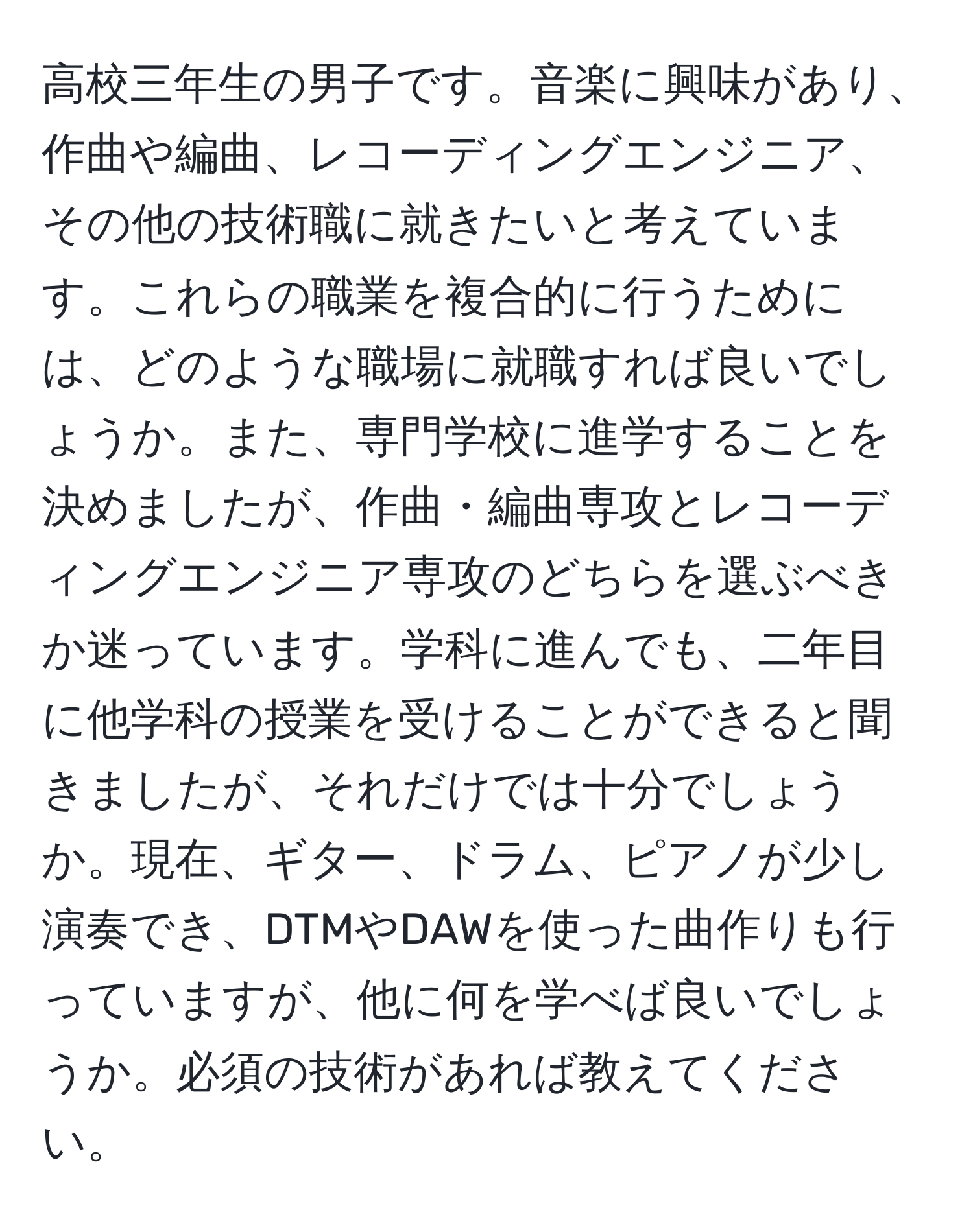 高校三年生の男子です。音楽に興味があり、作曲や編曲、レコーディングエンジニア、その他の技術職に就きたいと考えています。これらの職業を複合的に行うためには、どのような職場に就職すれば良いでしょうか。また、専門学校に進学することを決めましたが、作曲・編曲専攻とレコーディングエンジニア専攻のどちらを選ぶべきか迷っています。学科に進んでも、二年目に他学科の授業を受けることができると聞きましたが、それだけでは十分でしょうか。現在、ギター、ドラム、ピアノが少し演奏でき、DTMやDAWを使った曲作りも行っていますが、他に何を学べば良いでしょうか。必須の技術があれば教えてください。