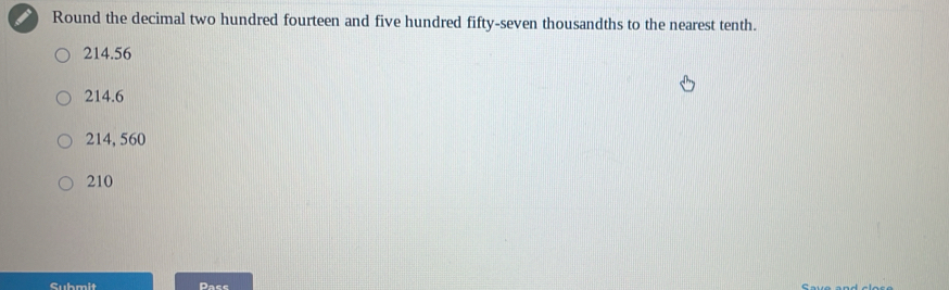 Round the decimal two hundred fourteen and five hundred fifty-seven thousandths to the nearest tenth.
214.56
214.6
214, 560
210
Submit Pace