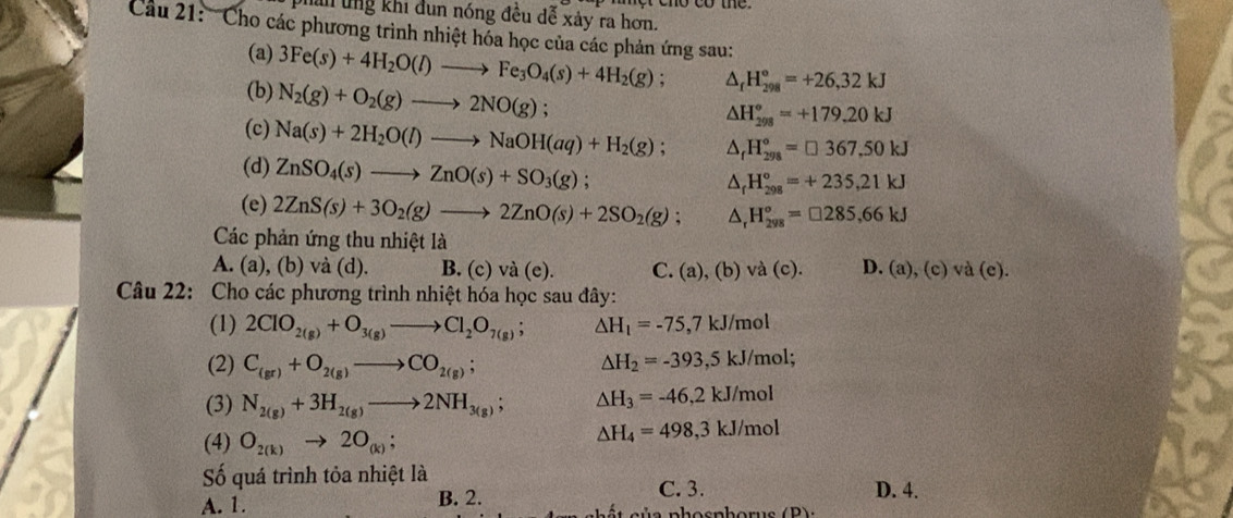 Dhan ung khi đun nóng đều dễ xảy ra hơn.
Cu 21: '''Cho các phương trình nhiệt hóa học của các phản ứng sau:
(a) 3Fe(s)+4H_2O(l)to Fe_3O_4(s)+4H_2(g); △ _fH_(298)°=+26,32kJ
(b) N_2(g)+O_2(g)to 2NO(g);
△ H_(298)°=+179.20kJ
(c) Na(s)+2H_2O(l)to NaOH(aq)+H_2(g); △ _fH_(298)°=□ 367.50kJ
(d) ZnSO_4(s)to ZnO(s)+SO_3(g);
△ _rH_(298)°=+235,21kJ
(e) 2ZnS(s)+3O_2(g)to 2ZnO(s)+2SO_2(g); △ _rH_(298)°=□ 285,66kJ
Các phản ứng thu nhiệt là
A. (a), (b) và (d). B. (c) và (e). C. (a), (b) và (c). D. (a),(c)va(e).
Câu 22: Cho các phương trình nhiệt hóa học sau đây:
(1) 2ClO_2(g)+O_3(g)to Cl_2O_7(g); △ H_1=-75,7k. J/mol
(2) C_(gr)+O_2(g)to CO_2(g); △ H_2=-393 ,5 kJ/mol;
(3) N_2(g)+3H_2(g)to 2NH_3(g); △ H_3=-46,2kJ/mol
(4) O_2(k)to 2O_(k);
△ H_4=498,3kJ/mol
Số quá trình tỏa nhiệt là D. 4.
B. 2. C. 3.
A. 1. i   c u a  phosphorus ( P )