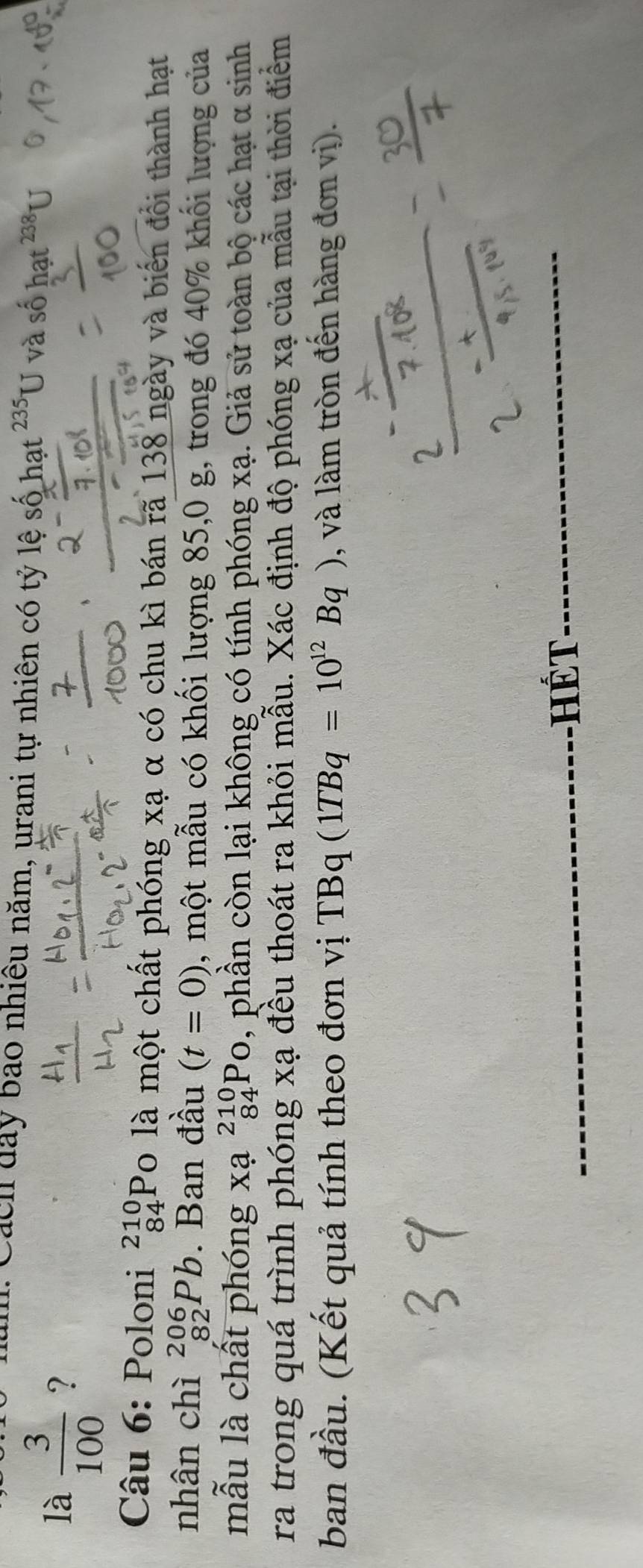 Cách day bao nhiều năm, urani tự nhiên có tỷ lệ số hạt ²³U và số ha 
là  3/100  ? 
Câu 6: Poloni _(84)^(210)P To là một chất phóng xạ α có chu kì bán rã 138 ngày và biển đổi thành hạt 
nhân chì _(82)^(206)Pb. Ban đầu (t=0) , một mẫu có khối lượng 85, 0 g, trong đó 40% khối lượng của 
mẫu là chất phóng xa^(210)_84Po , phần còn lại không có tính phóng xạ. Giả sử toàn bộ các hạt α sinh 
ra trong quá trình phóng xạ đều thoát ra khỏi mẫu. Xác định độ phóng xạ của mẫu tại thời điểm 
ban đầu. (Kết quả tính theo đơn vị TBq(1TBq=10^(12)Bq) , và làm tròn đến hàng đơn vị). 
-HếT