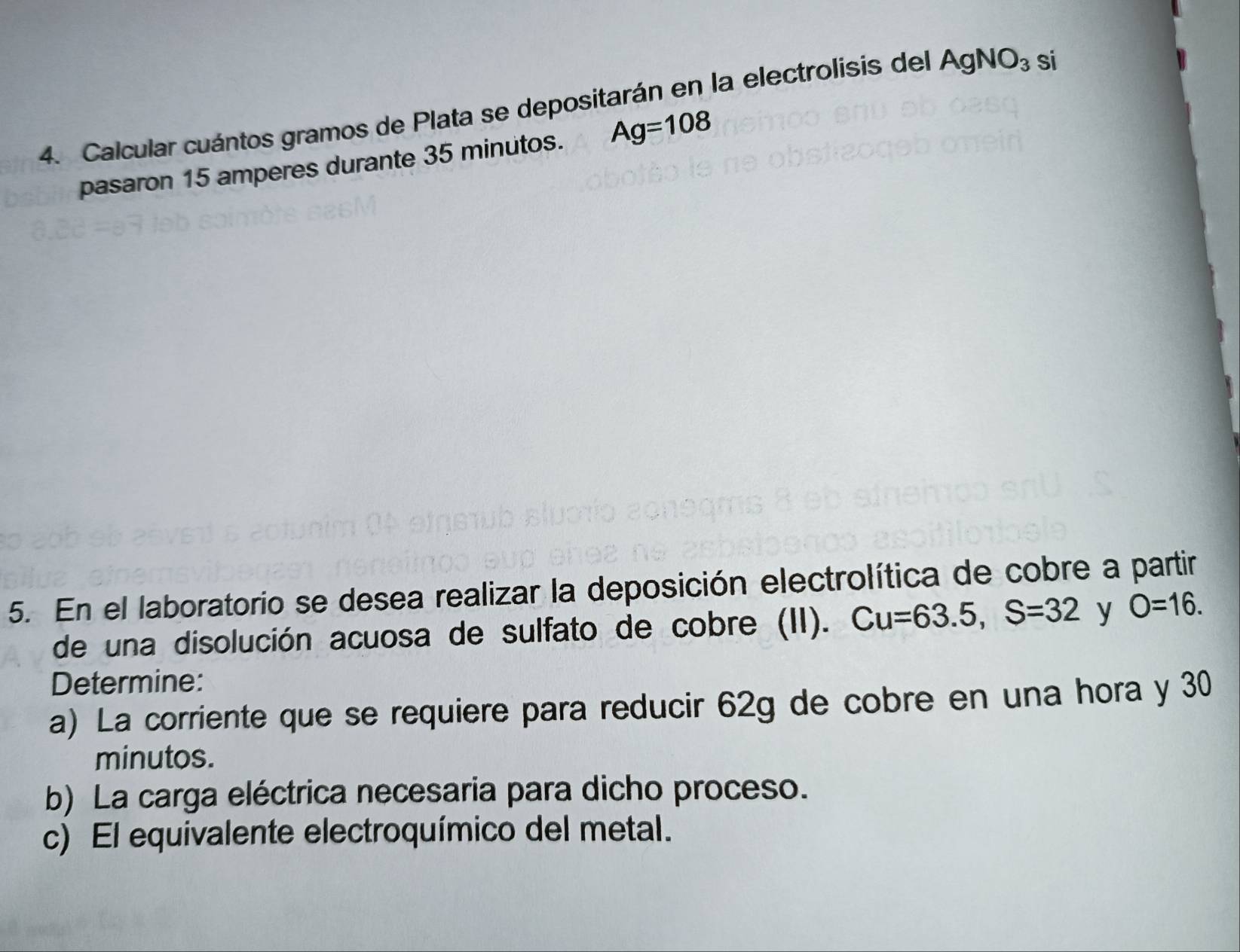 Calcular cuántos gramos de Plata se depositarán en la electrolisis del AgNO_3 si 
pasaron 15 amperes durante 35 minutos. Ag=108
5. En el laboratorio se desea realizar la deposición electrolítica de cobre a partir 
de una disolución acuosa de sulfato de cobre (II). Cu=63.5, S=32 y O=16. 
Determine: 
a) La corriente que se requiere para reducir 62g de cobre en una hora y 30
minutos. 
b) La carga eléctrica necesaria para dicho proceso. 
c) El equivalente electroquímico del metal.