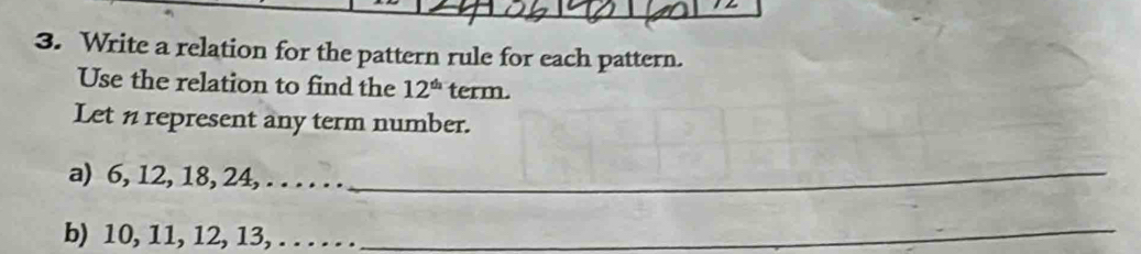 Write a relation for the pattern rule for each pattern. 
Use the relation to find the 12^(th) tern V 
Let n represent any term number. 
a) 6, 12, 18, 24, . . . . . ._ 
b) 10, 11, 12, 13, .. . . . . 
_