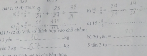 389 
Bài 1: (2 đ) Tỉnh: 
a)  3/7 + 4/3 = __ 
_ 
b )  13/7 - 2/3 = _ 
□  
c)  9/16 *  8/7 = _ 
_ 
_d) 15: 5/6 = _ 
2ài 2: (2 đ) Viết số thích hợp vào chỗ chẩm:
3yen= _
kg b) 70yhat en= _ 
yến 7kg= _ 
kg 5tan3ta= _ 
tri của bầu thức: