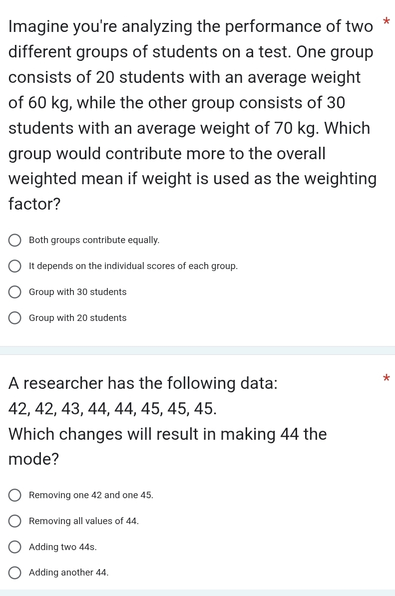 Imagine you're analyzing the performance of two *
different groups of students on a test. One group
consists of 20 students with an average weight
of 60 kg, while the other group consists of 30
students with an average weight of 70 kg. Which
group would contribute more to the overall
weighted mean if weight is used as the weighting
factor?
Both groups contribute equally.
It depends on the individual scores of each group.
Group with 30 students
Group with 20 students
A researcher has the following data:
*
42, 42, 43, 44, 44, 45, 45, 45.
Which changes will result in making 44 the
mode?
Removing one 42 and one 45.
Removing all values of 44.
Adding two 44s.
Adding another 44.