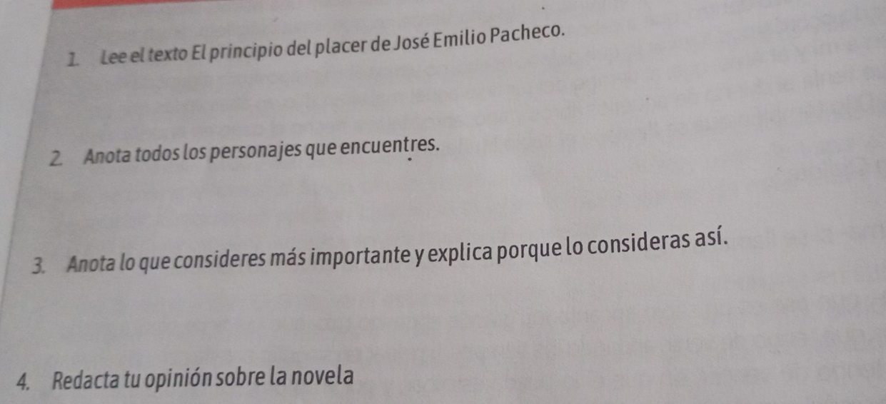 Lee el texto El principio del placer de José Emilio Pacheco. 
2. Anota todos los personajes que encuentres. 
3. Anota lo que consideres más importante y explica porque lo consideras así. 
4. Redacta tu opinión sobre la novela