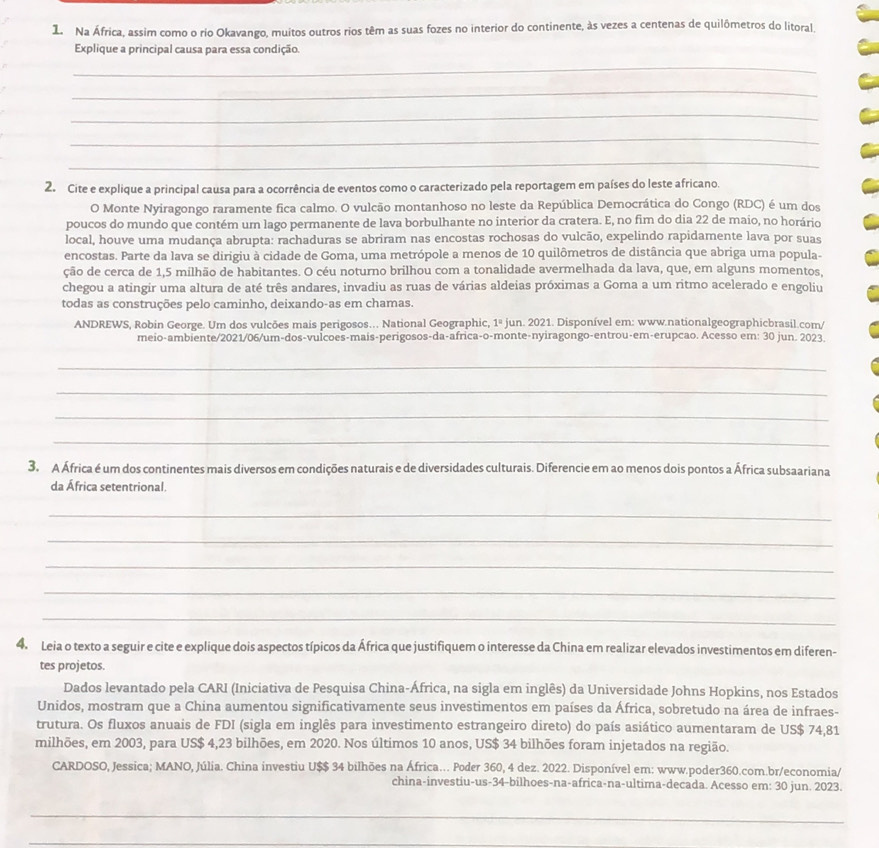 Na África, assim como o rio Okavango, muitos outros rios têm as suas fozes no interior do continente, às vezes a centenas de quilômetros do litoral.
Explique a principal causa para essa condição.
_
_
_
_
_
2. Cite e explique a principal causa para a ocorrência de eventos como o caracterizado pela reportagem em países do leste africano.
O Monte Nyiragongo raramente fica calmo. O vulcão montanhoso no leste da República Democrática do Congo (RDC) é um dos
poucos do mundo que contém um lago permanente de lava borbulhante no interior da cratera. E, no fim do dia 22 de maio, no horário
local, houve uma mudança abrupta: rachaduras se abriram nas encostas rochosas do vulcão, expelindo rapidamente lava por suas
encostas. Parte da lava se dirigiu à cidade de Goma, uma metrópole a menos de 10 quilômetros de distância que abriga uma popula-
ção de cerca de 1,5 milhão de habitantes. O céu noturno brilhou com a tonalidade avermelhada da lava, que, em alguns momentos,
chegou a atingir uma altura de até três andares, invadiu as ruas de várias aldeias próximas a Goma a um ritmo acelerado e engoliu
todas as construções pelo caminho, deixando-as em chamas.
ANDREWS, Robin George. Um dos vulcões mais perigosos... National Geographic, 1° jun. 2021. Disponível em: www.nationalgeographicbrasil.com/
meio-ambiente/2021/06/um-dos-vulcoes-mais-perigosos-da-africa-o-monte-nyiragongo-entrou-em-erupcao. Acesso em: 30 jun. 2023
_
_
_
_
3. A África é um dos continentes mais diversos em condições naturais e de diversidades culturais. Diferencie em ao menos dois pontos a África subsaariana
da África setentrional.
_
_
_
_
_
4. Leia o texto a seguir e cite e explique dois aspectos típicos da África que justifiquem o interesse da China em realizar elevados investimentos em diferen-
tes projetos.
Dados levantado pela CARI (Iniciativa de Pesquisa China-África, na sigla em inglês) da Universidade Johns Hopkins, nos Estados
Unidos, mostram que a China aumentou significativamente seus investimentos em países da África, sobretudo na área de infraes-
trutura. Os fluxos anuais de FDI (sigla em inglês para investimento estrangeiro direto) do país asiático aumentaram de US$ 74,81
milhões, em 2003, para US$ 4,23 bilhões, em 2020. Nos últimos 10 anos, US$ 34 bilhões foram injetados na região.
CARDOSO, Jessica; MANO, Júlia. China investiu U$$ 34 bilhões na África... Poder 360, 4 dez. 2022. Disponível em: www.poder360.com.br/economia/
china-investiu-us-34-bilhoes-na-africa-na-ultima-decada. Acesso em: 30 jun. 2023.
_
_