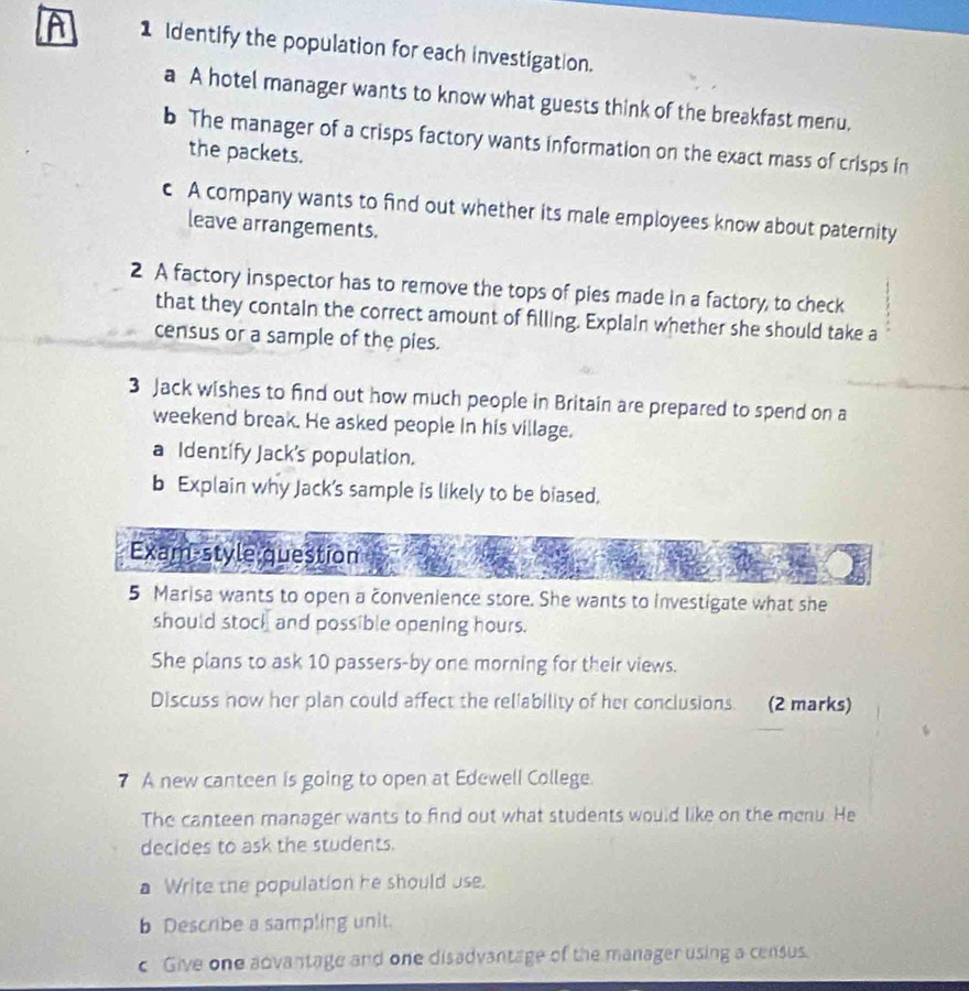 A 1 Identify the population for each investigation. 
a A hotel manager wants to know what guests think of the breakfast menu. 
b The manager of a crisps factory wants information on the exact mass of crisps in 
the packets. 
c A company wants to find out whether its male employees know about paternity 
leave arrangements. 
2 A factory inspector has to remove the tops of pies made in a factory, to check 
that they contain the correct amount of filling. Explain whether she should take a 
census or a sample of the pies. 
3 Jack wishes to find out how much people in Britain are prepared to spend on a 
weekend break. He asked people in his village. 
a Identify Jack's population. 
b Explain why Jack’s sample is likely to be biased. 
Exam style question 
5 Marisa wants to open a convenience store. She wants to investigate what she 
should stock and possible opening hours. 
She plans to ask 10 passers-by one morning for their views. 
Discuss now her plan could affect the reliability of her conclusions. (2 marks) 
7 A new canteen is going to open at Edewell College. 
The canteen manager wants to find out what students would like on the menu. He 
decides to ask the students. 
a Write the population he should use. 
b Descrbe a sampling unit. 
c Give one advantage and one disadvantage of the manager using a census.