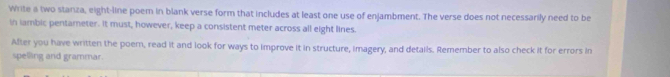 Write a two stanza, eight-line poem in blank verse form that includes at least one use of enjambment. The verse does not necessarily need to be 
in iambic pentamneter. It must, however, keep a consistent meter across all eight lines. 
After you have written the poem, read it and look for ways to improve it in structure, imagery, and details. Remember to also check it for errors in 
spelling and grammar.