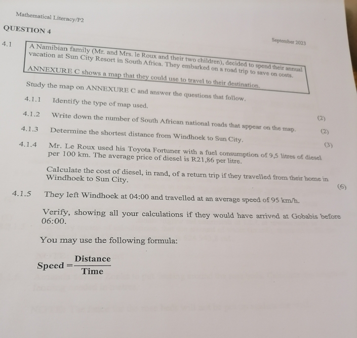 Mathematical Literacy/P2 
QUESTION 4 
September 2023 
4.1 A Namibian family (Mr. and Mrs. le Roux and their two children), decided to spend their annual 
vacation at Sun City Resort in South Africa. They embarked on a road trip to save on costs. 
ANNEXURE C shows a map that they could use to travel to their destination. 
Study the map on ANNEXURE C and answer the questions that follow. 
4.1.1 Identify the type of map used 
(2) 
4.1.2 Write down the number of South African national roads that appear on the map. 
(2) 
4.1.3 Determine the shortest distance from Windhoek to Sun City. 
(3) 
4.1.4 Mr. Le Roux used his Toyota Fortuner with a fuel consumption of 9,5 litres of diesel 
per 100 km. The average price of diesel is R21,86 per litre. 
Calculate the cost of diesel, in rand, of a return trip if they travelled from their home in 
Windhoek to Sun City. (6) 
4.1.5 They left Windhoek at 04:00 and travelled at an average speed of 95 km/h. 
Verify, showing all your calculations if they would have arrived at Gobabis before 
06:00. 
You may use the following formula:
Speed= Distan ce/Time 