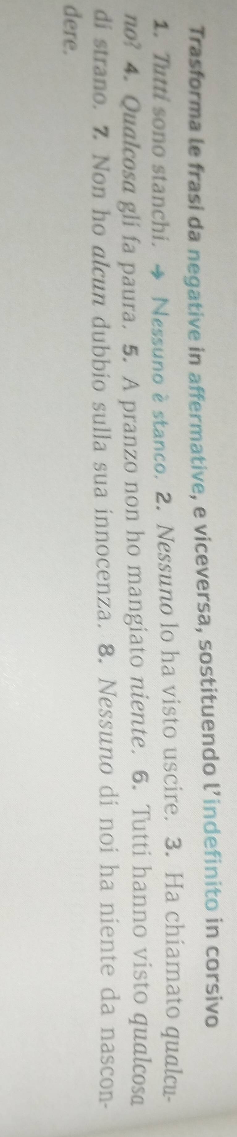 Trasforma le frasi da negative in affermative, e viceversa, sostituendo l’indefinito in corsivo 
1. Tutti sono stanchi. → Nessuno è stanco. 2. Nessuno lo ha visto uscire. 3. Ha chiamato qualcu- 
no? 4. Qualcosa gli fa paura. 5. A pranzo non ho mangiato niente. 6. Tutti hanno visto qualcosa 
di strano. 7 Non ho alcun dubbio sulla sua innocenza. 8. Nessuno di noi ha niente da nascon- 
dere.
