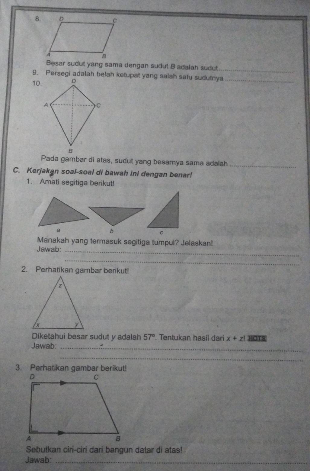 Besar sudut yang sama dengan sudut B adalah sudut_ 
9. Persegi adalah belah ketupat yang salah satu sudutnya_ 
10. 
Pada gambar di atas, sudut yang besarnya sama adalah_ 
C. Kerjakan soal-soal di bawah ini dengan benar! 
1. Amati segitiga berikut! 
b 
Manakah yang termasuk segitiga tumpul? Jelaskan! 
Jawab:_ 
_ 
2. Perhatikan gambar berikut! 
Diketahui besar sudut y adalah 57°. Tentukan hasil dari x+z! HOTS 
Jawab:_ 
_ 
3. Perhatikan gambar berikut! 
Sebutkan ciri-ciri dari bangun datar di atas! 
Jawab:_