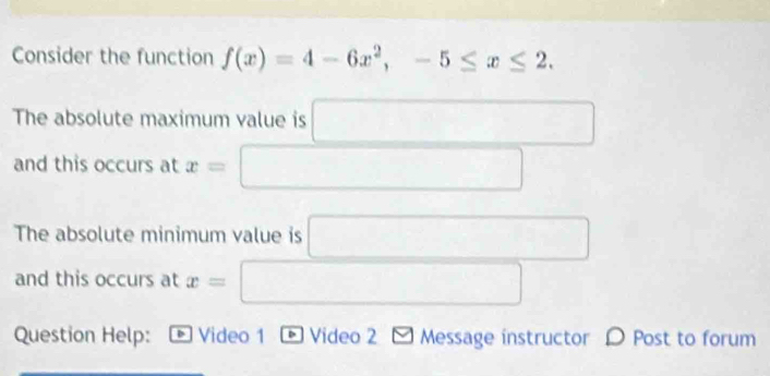 Consider the function f(x)=4-6x^2, -5≤ x≤ 2. 
The absolute maximum value is - (-3,4)
and this occurs at x= □  □ 
The absolute minimum value is □ 
and this occurs at x= _  
□  
Question Help: Video 1 * Video 2 - Message instructor O Post to forum