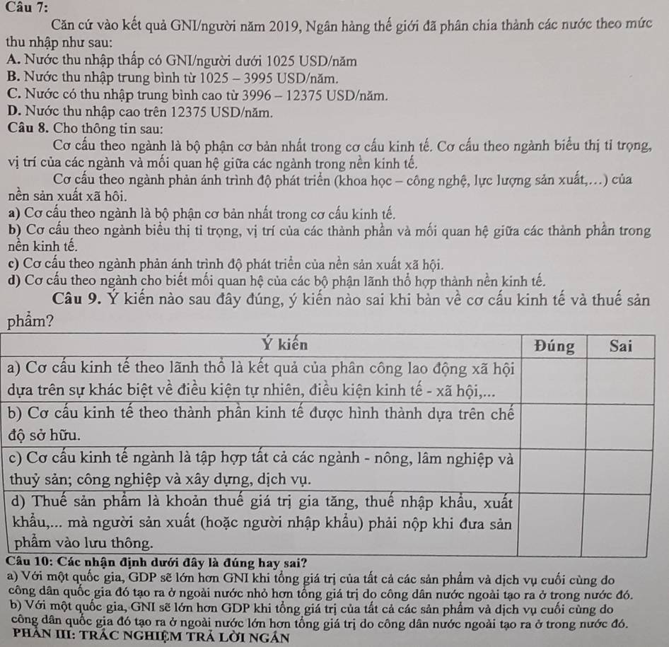 Căn cứ vào kết quả GNI/người năm 2019, Ngân hàng thế giới đã phân chia thành các nước theo mức
thu nhập như sau:
A. Nước thu nhập thấp có GNI/người dưới 1025 USD/năm
B. Nước thu nhập trung bình từ 1025 - 3995 USD/năm.
C. Nước có thu nhập trung bình cao từ 3996 - 12375 USD/năm.
D. Nước thu nhập cao trên 12375 USD/năm.
Câu 8. Cho thông tin sau:
Cơ cấu theo ngành là bộ phận cơ bản nhất trong cơ cấu kinh tế. Cơ cấu theo ngành biểu thị tỉ trọng,
vị trí của các ngành và mối quan hệ giữa các ngành trong nền kinh tế.
Cơ cấu theo ngành phản ánh trình độ phát triển (khoa học - công nghệ, lực lượng sản xuất,...) của
nền sản xuất xã hôi.
a) Cơ cấu theo ngành là bộ phận cơ bản nhất trong cơ cấu kinh tế.
b) Cơ cầu theo ngành biểu thị tỉ trọng, vị trí của các thành phần và mối quan hệ giữa các thành phần trong
nền kinh tế.
c) Cơ cấu theo ngành phản ánh trình độ phát triển của nền sản xuất xã hội.
d) Cơ cấu theo ngành cho biết mối quan hệ của các bộ phận lãnh thổ hợp thành nền kinh tế.
Câu 9. Ý kiến nào sau đây đúng, ý kiến nào sai khi bàn về cơ cấu kinh tế và thuế sản
p
a
d
b
đ
c

a) Với một quốc gia, GDP sẽ lớn hơn GNI khi tổng giá trị của tất cả các sản phẩm và dịch vụ cuối cùng do
công dân quốc gia đó tạo ra ở ngoài nước nhỏ hợn tổng giá trị do công dân nước ngoài tạo ra ở trong nước đó.
b) Với một quốc gia, GNI sẽ lớn hơn GDP khi tổng giá trị của tất cả các sản phẩm và dịch vụ cuối cùng do
công dân quốc gia đó tạo ra ở ngoài nước lớn hơn tổng giá trị do công dân nước ngoài tạo ra ở trong nước đó.
pHÂN III: trÁC NGHIệM TrÁ LờI ngân