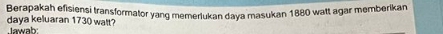 Berapakah efisiensi transformator yang memerlukan daya masukan 1880 watt agar memberikan 
daya keluaran 1730 walt? 
Jawab: